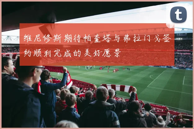 维尼修斯期待帕奎塔与弗拉门戈签约顺利完成的美好愿景