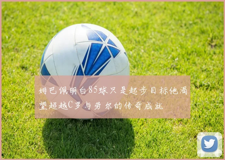 姆巴佩明白85球只是起步目标他渴望超越C罗与劳尔的传奇成就
