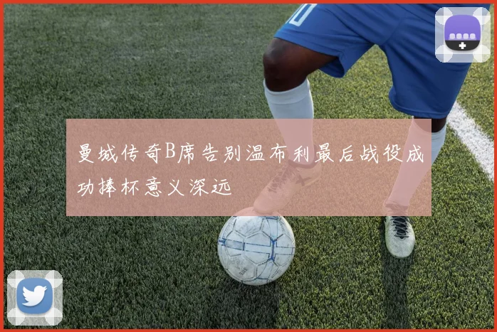 曼城传奇B席告别温布利最后战役成功捧杯意义深远
