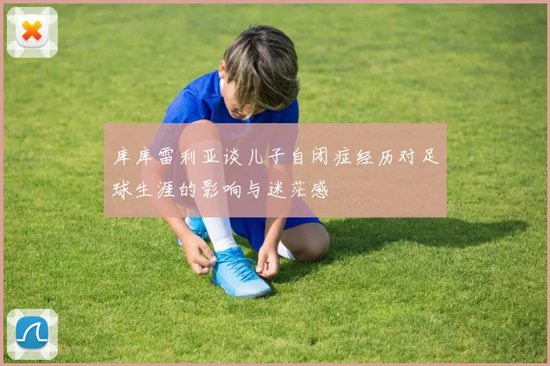 库库雷利亚谈儿子自闭症经历对足球生涯的影响与迷茫感