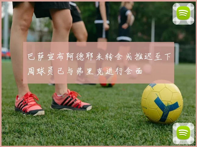 巴萨宣布阿德耶米转会或推迟至下周球员已与弗里克进行会面