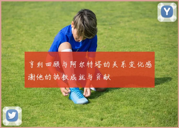 亨利回顾与阿尔特塔的关系变化感谢他的执教成就与贡献
