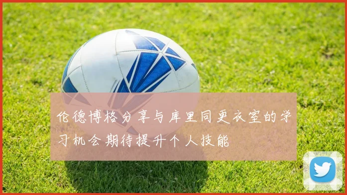 伦德博格分享与库里同更衣室的学习机会期待提升个人技能