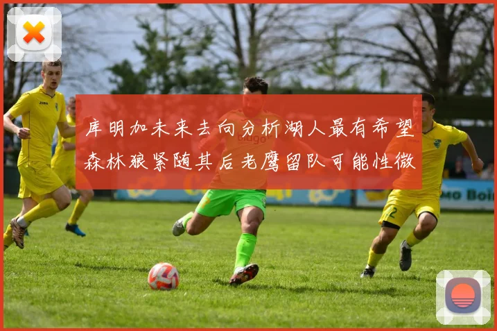 库明加未来去向分析湖人最有希望森林狼紧随其后老鹰留队可能性微乎其微