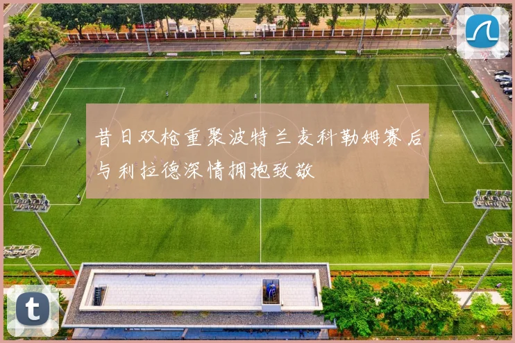 昔日双枪重聚波特兰麦科勒姆赛后与利拉德深情拥抱致敬