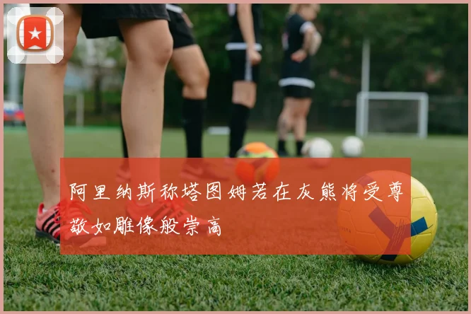 阿里纳斯称塔图姆若在灰熊将受尊敬如雕像般崇高
