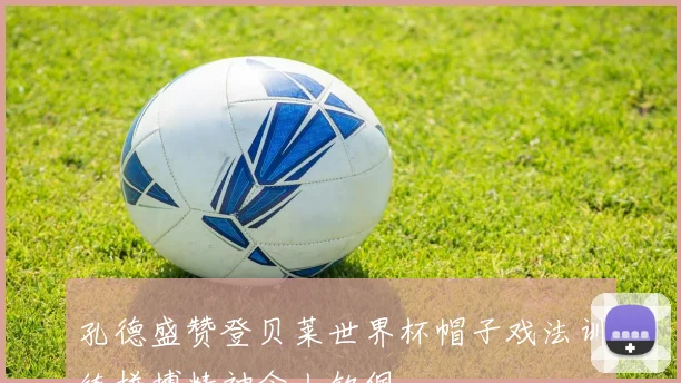 孔德盛赞登贝莱世界杯帽子戏法训练拼搏精神令人钦佩