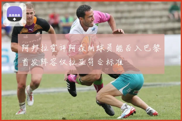 阿邦拉霍评阿森纳球员能否入巴黎首发阵容仅拉亚符合标准