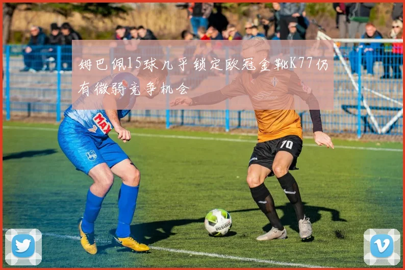 姆巴佩15球几乎锁定欧冠金靴K77仍有微弱竞争机会