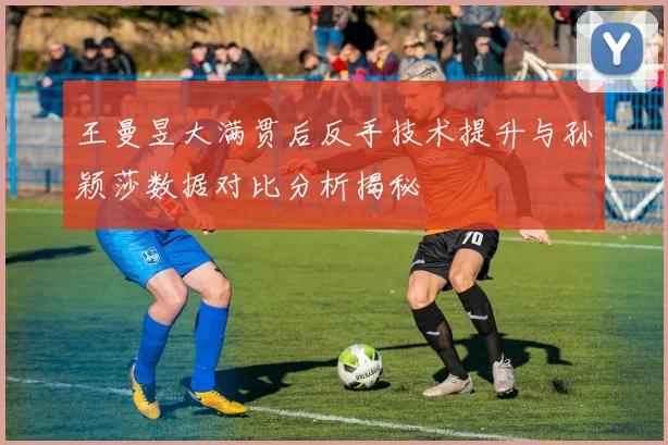 王曼昱大满贯后反手技术提升与孙颖莎数据对比分析揭秘