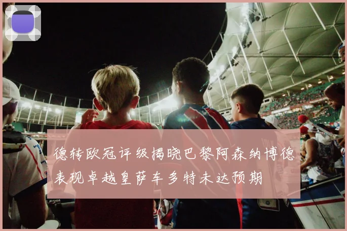 德转欧冠评级揭晓巴黎阿森纳博德表现卓越皇萨车多特未达预期