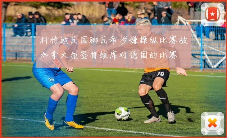 科特迪瓦国脚瓦希涉嫌操纵比赛被加拿大拒签将缺席对德国的比赛