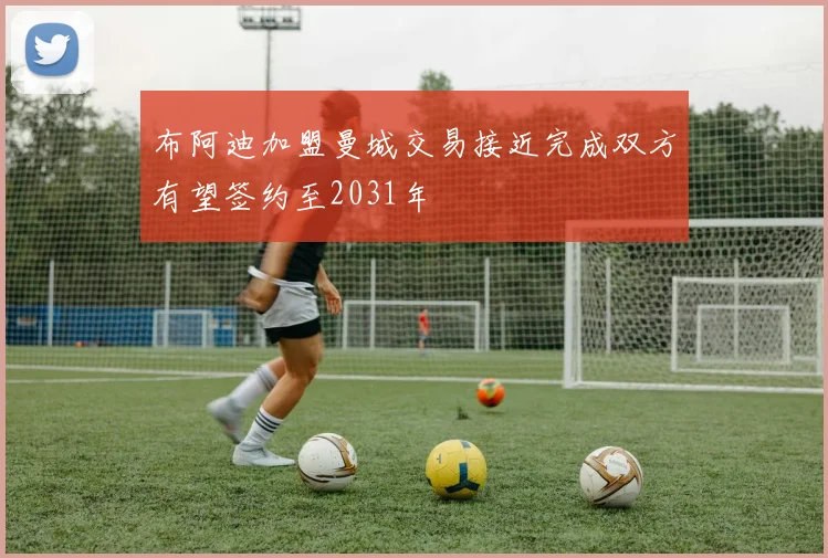 布阿迪加盟曼城交易接近完成双方有望签约至2031年