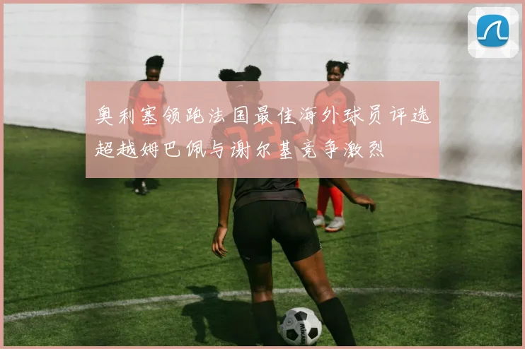 奥利塞领跑法国最佳海外球员评选超越姆巴佩与谢尔基竞争激烈