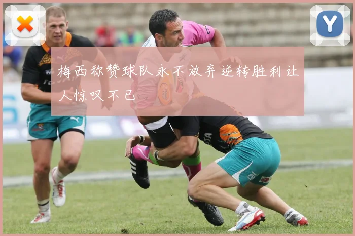 梅西称赞球队永不放弃逆转胜利让人惊叹不已