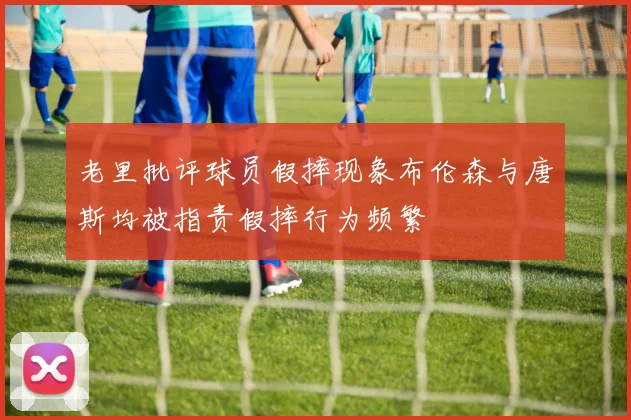 老里批评球员假摔现象布伦森与唐斯均被指责假摔行为频繁