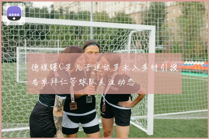 德媒曝C罗儿子迷你罗未入多特引援名单拜仁等球队关注动态