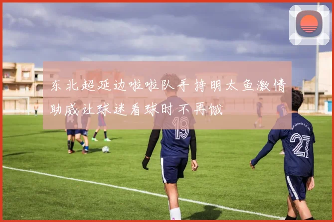 东北超延边啦啦队手持明太鱼激情助威让球迷看球时不再饿