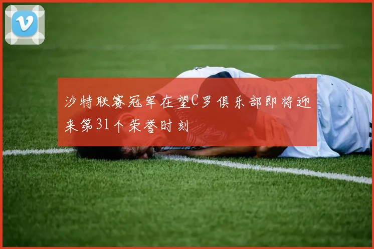 沙特联赛冠军在望C罗俱乐部即将迎来第31个荣誉时刻