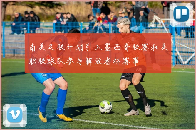 南美足联计划引入墨西哥联赛和美职联球队参与解放者杯赛事
