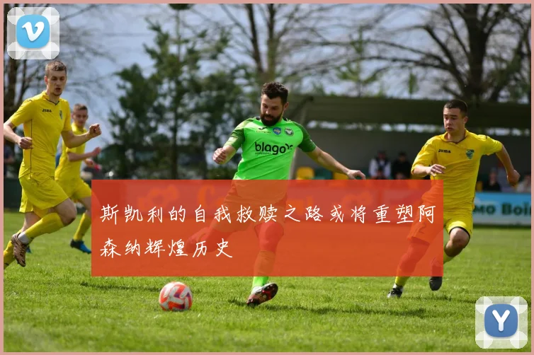 斯凯利的自我救赎之路或将重塑阿森纳辉煌历史